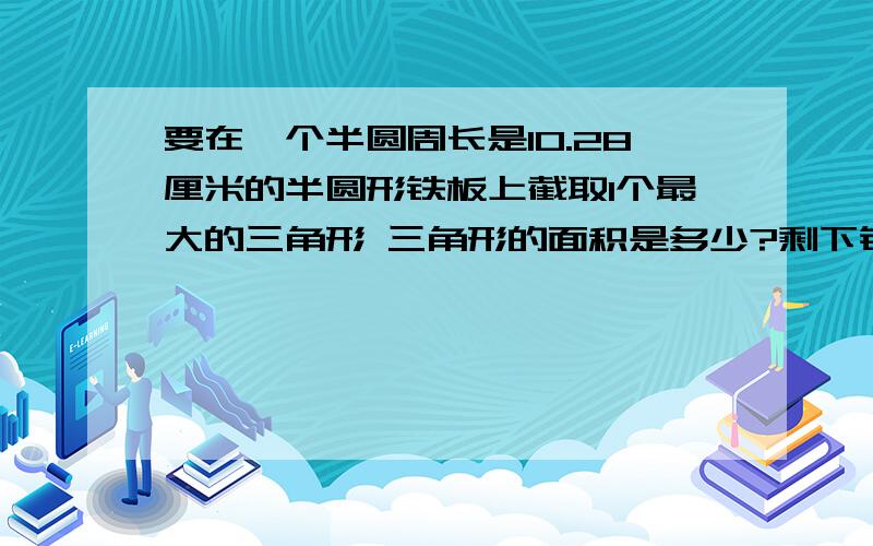 要在一个半圆周长是10.28厘米的半圆形铁板上截取1个最大的三角形 三角形的面积是多少?剩下铁板的面积是