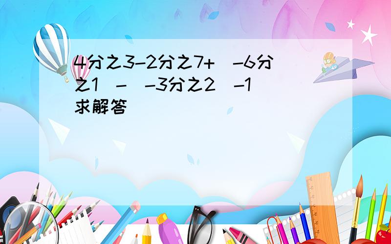 4分之3-2分之7+(-6分之1)-(-3分之2)-1 求解答