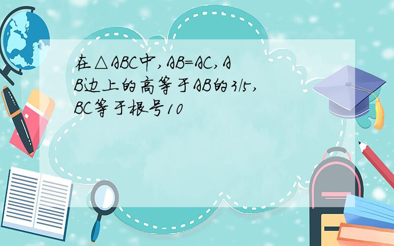 在△ABC中,AB=AC,AB边上的高等于AB的3/5,BC等于根号10