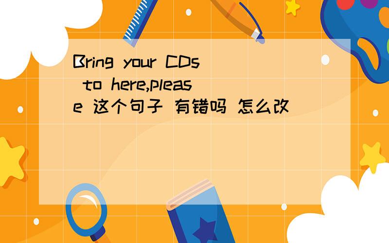 Bring your CDs to here,please 这个句子 有错吗 怎么改