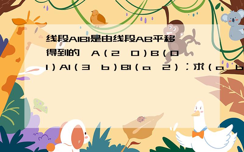 线段A1B1是由线段AB平移得到的,A（2,0）B（0,1）A1（3,b）B1（a,2）；求（a,b）