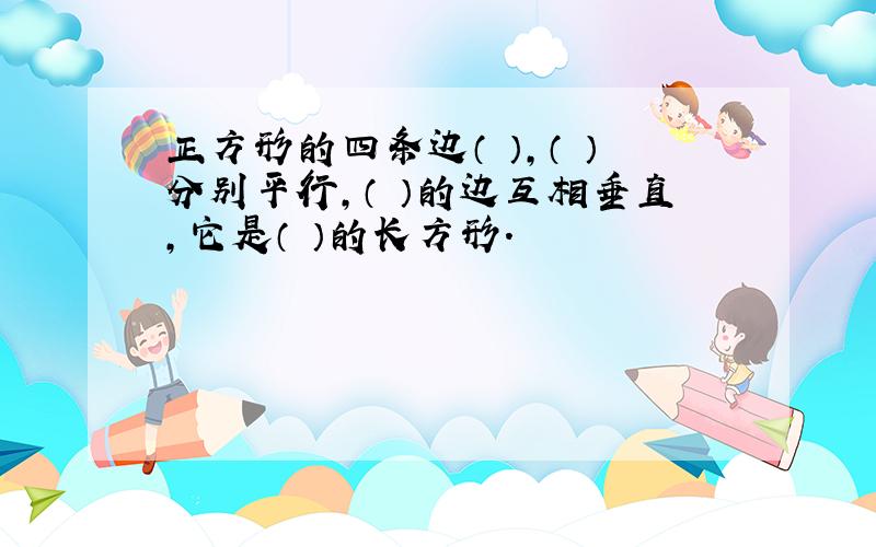 正方形的四条边（ ）,（ ）分别平行,（ ）的边互相垂直,它是（ ）的长方形.