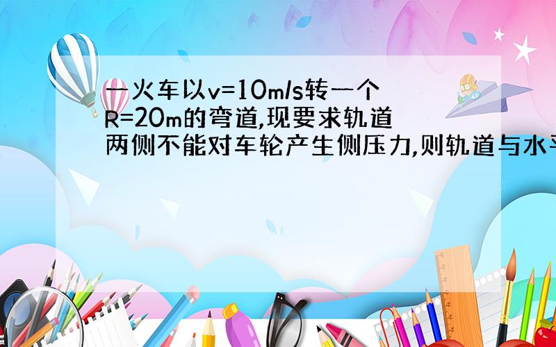 一火车以v=10m/s转一个R=20m的弯道,现要求轨道两侧不能对车轮产生侧压力,则轨道与水平夹角是多少?