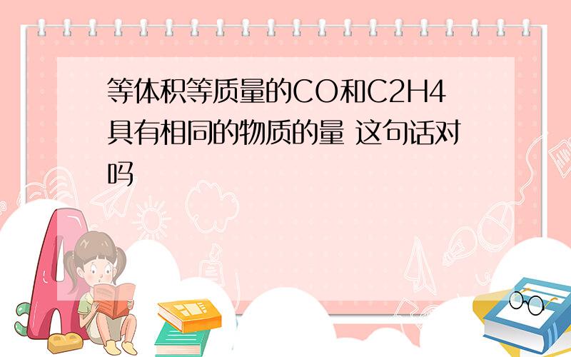 等体积等质量的CO和C2H4具有相同的物质的量 这句话对吗