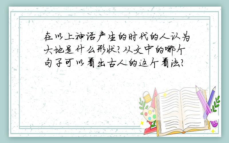 在以上神话产生的时代的人认为大地是什么形状?从文中的哪个句子可以看出古人的这个看法?