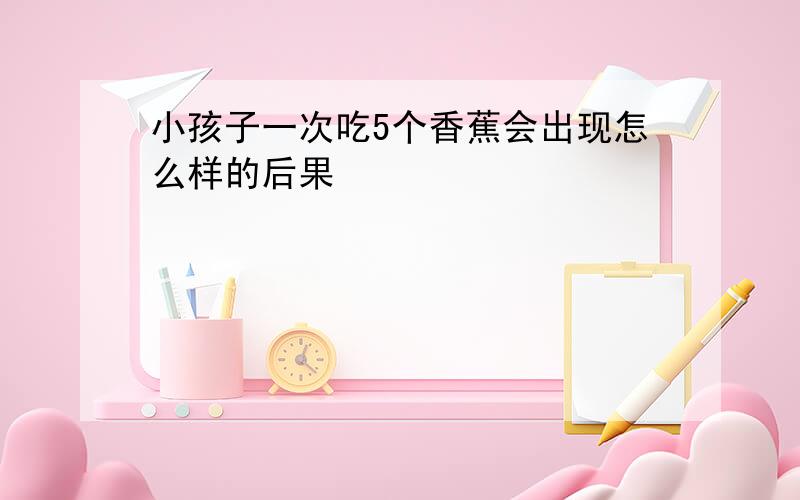 小孩子一次吃5个香蕉会出现怎么样的后果