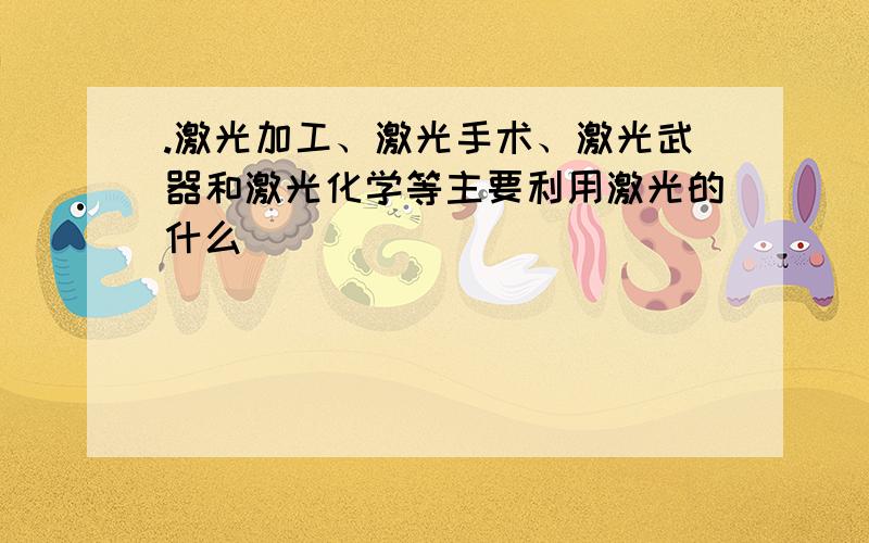 .激光加工、激光手术、激光武器和激光化学等主要利用激光的什么