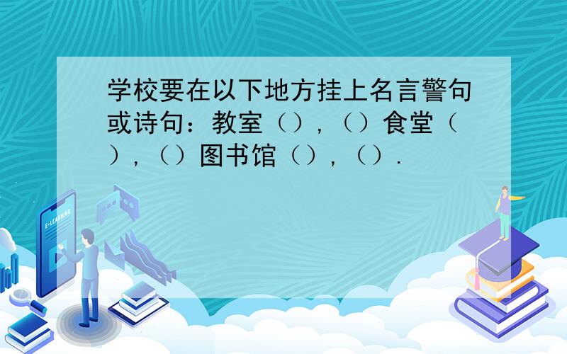 学校要在以下地方挂上名言警句或诗句：教室（）,（）食堂（）,（）图书馆（）,（）.