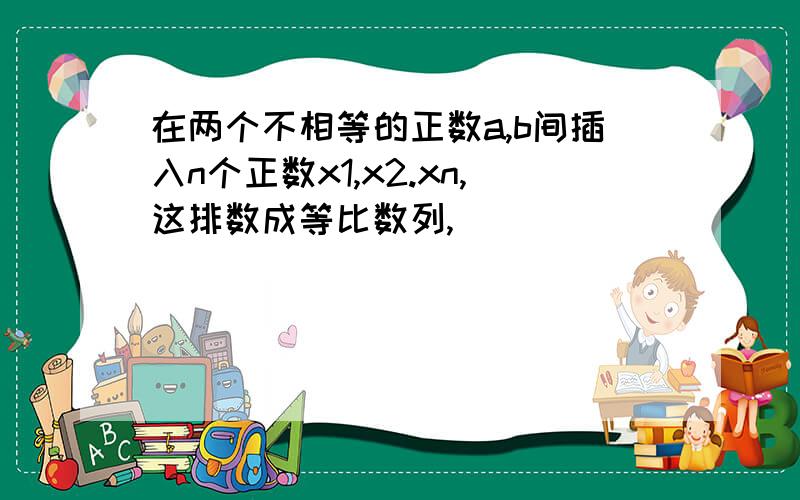 在两个不相等的正数a,b间插入n个正数x1,x2.xn,这排数成等比数列,