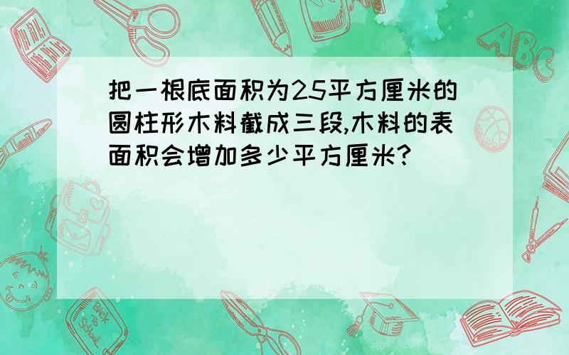 把一根底面积为25平方厘米的圆柱形木料截成三段,木料的表面积会增加多少平方厘米?