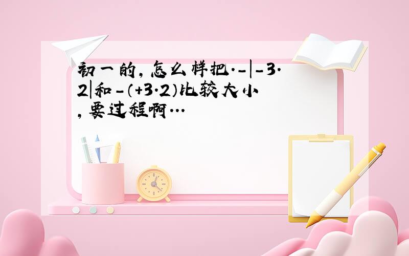 初一的,怎么样把.-|-3.2|和-（+3.2）比较大小,要过程啊...