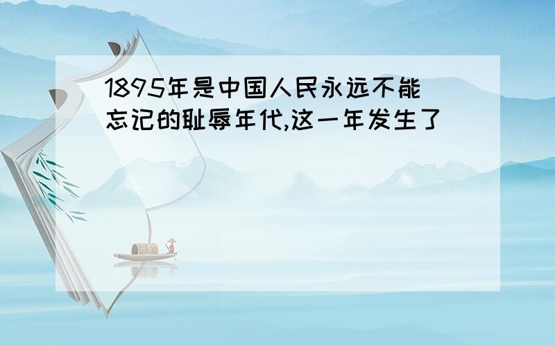 1895年是中国人民永远不能忘记的耻辱年代,这一年发生了