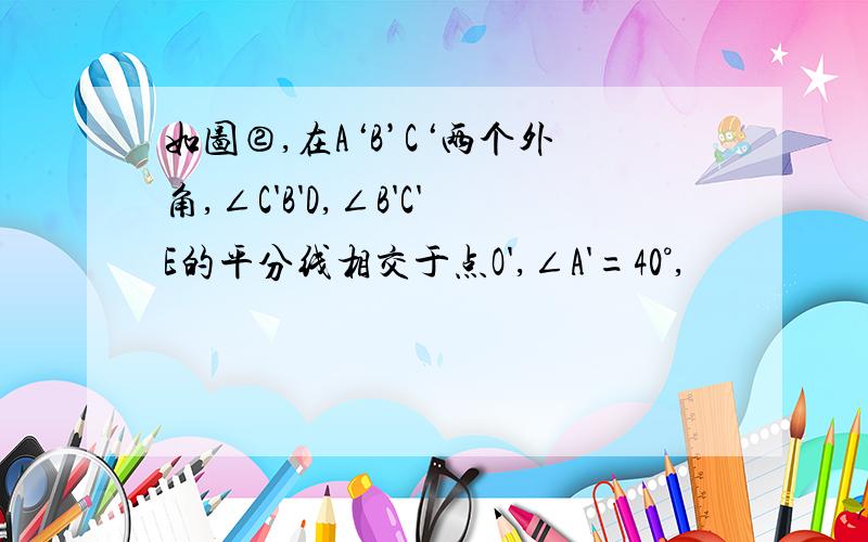 如图②,在A‘B’C‘两个外角,∠C'B'D,∠B'C'E的平分线相交于点O',∠A'=40°,