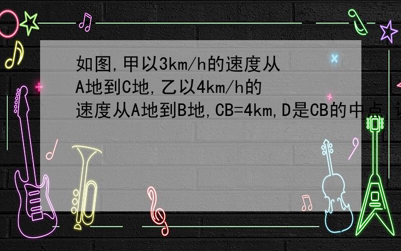 如图,甲以3km/h的速度从A地到C地,乙以4km/h的速度从A地到B地,CB=4km,D是CB的中点,设AD=x千米小