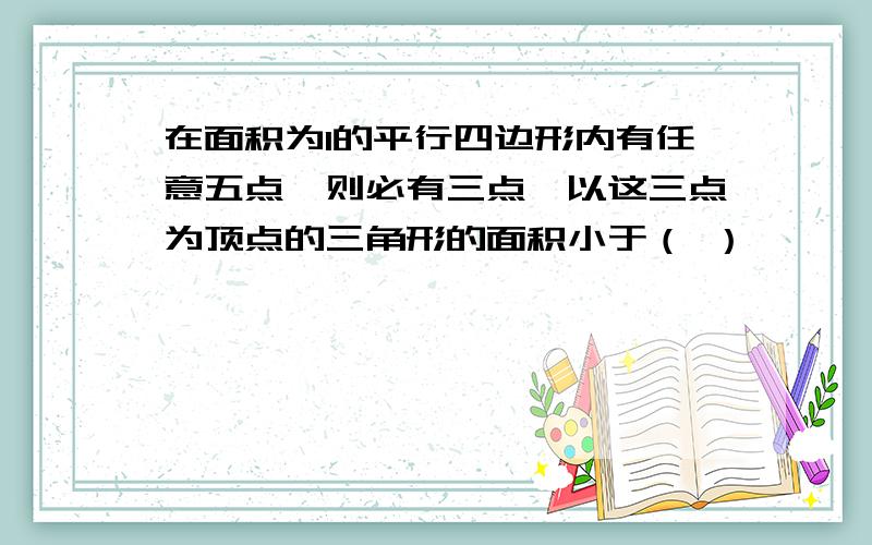 在面积为1的平行四边形内有任意五点,则必有三点,以这三点为顶点的三角形的面积小于（ ）