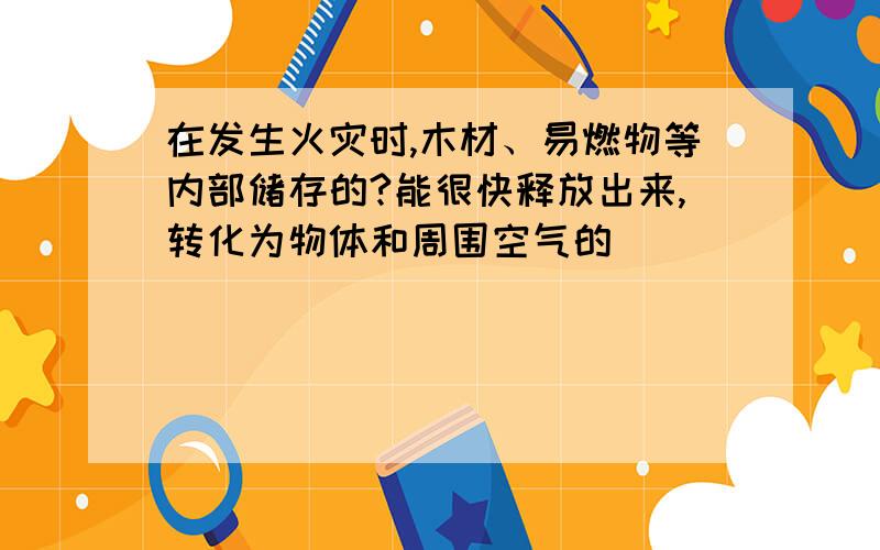 在发生火灾时,木材、易燃物等内部储存的?能很快释放出来,转化为物体和周围空气的