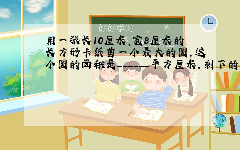 用一张长10厘米、宽8厘米的长方形卡纸剪一个最大的圆，这个圆的面积是______平方厘米，剩下的卡纸的面积是______