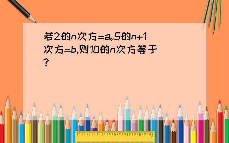 若2的n次方=a,5的n+1次方=b,则10的n次方等于?