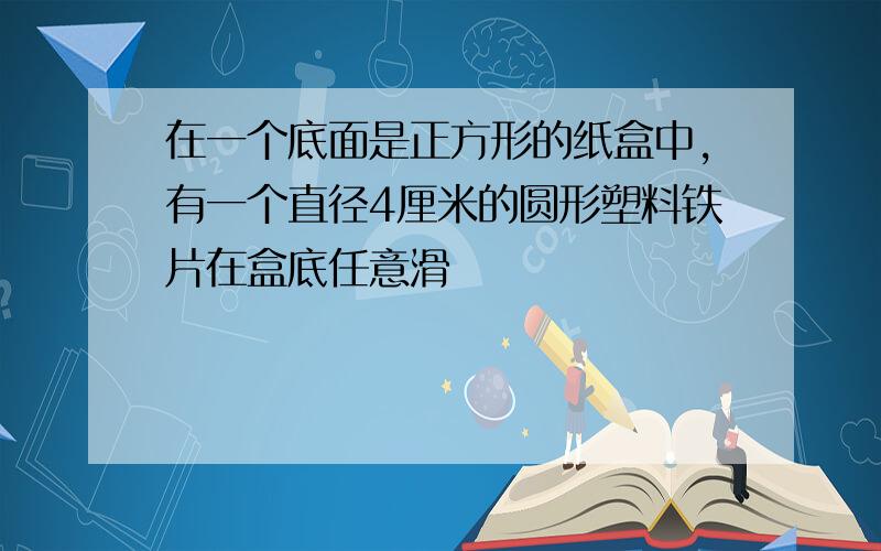 在一个底面是正方形的纸盒中,有一个直径4厘米的圆形塑料铁片在盒底任意滑