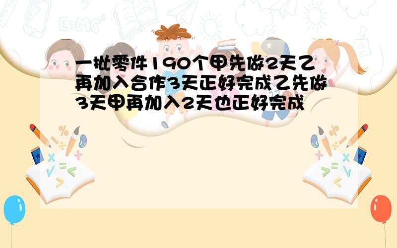 一批零件190个甲先做2天乙再加入合作3天正好完成乙先做3天甲再加入2天也正好完成