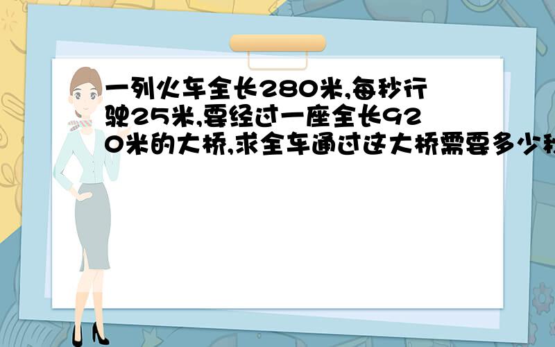 一列火车全长280米,每秒行驶25米,要经过一座全长920米的大桥,求全车通过这大桥需要多少秒钟?