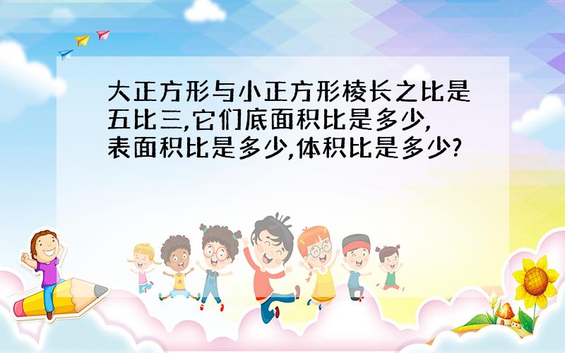 大正方形与小正方形棱长之比是五比三,它们底面积比是多少,表面积比是多少,体积比是多少?