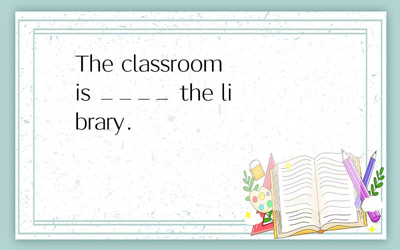 The classroom is ____ the library.