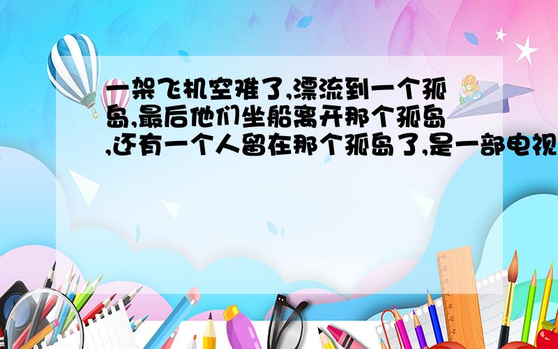 一架飞机空难了,漂流到一个孤岛,最后他们坐船离开那个孤岛,还有一个人留在那个孤岛了,是一部电视剧