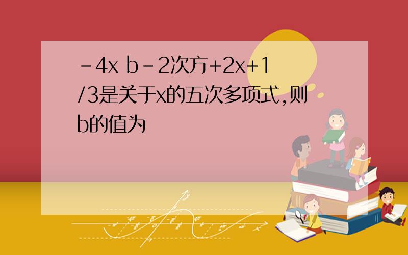 -4x b-2次方+2x+1/3是关于x的五次多项式,则b的值为