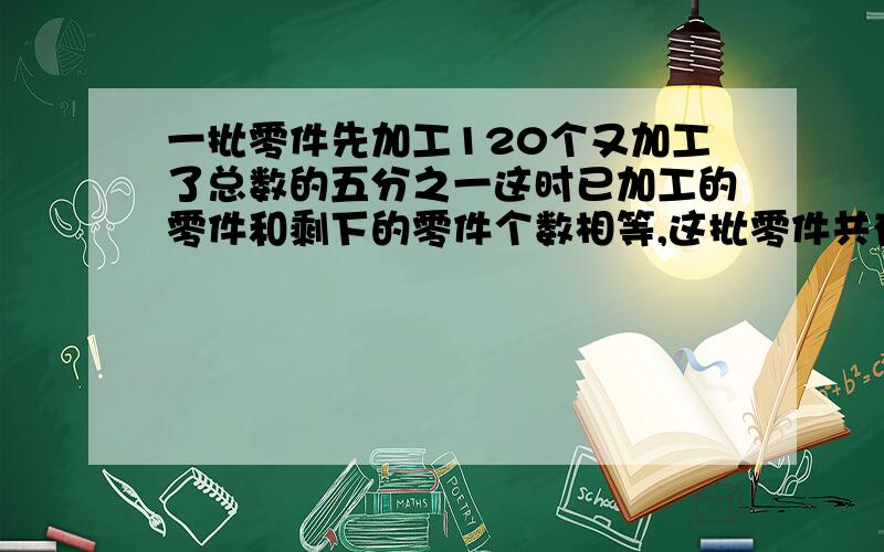 一批零件先加工120个又加工了总数的五分之一这时已加工的零件和剩下的零件个数相等,这批零件共有多少个