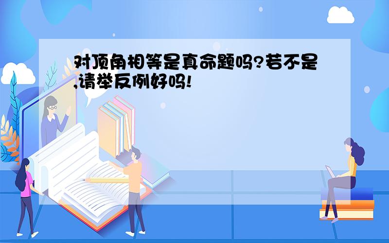 对顶角相等是真命题吗?若不是,请举反例好吗!