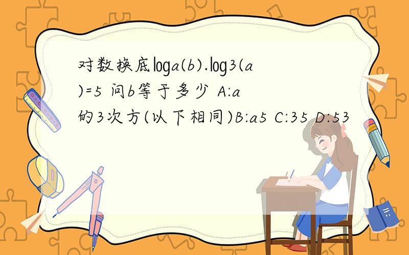 对数换底㏒a(b).㏒3(a)=5 问b等于多少 A:a的3次方(以下相同)B:a5 C:35 D:53