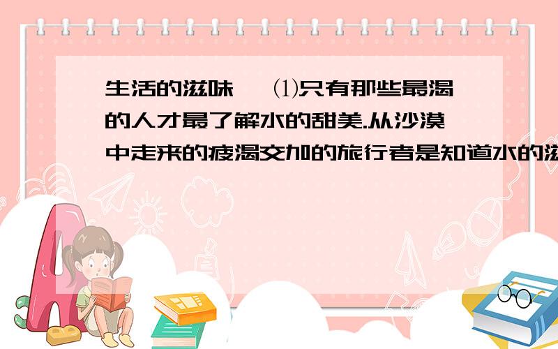 生活的滋味 ↓⑴只有那些最渴的人才最了解水的甜美.从沙漠中走来的疲渴交加的旅行者是知道水的滋味的人.在烈日炎炎的正午,当