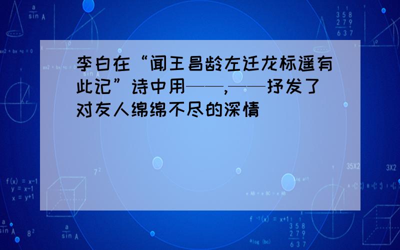 李白在“闻王昌龄左迁龙标遥有此记”诗中用——,——抒发了对友人绵绵不尽的深情