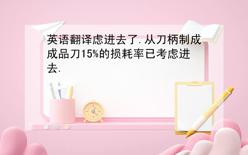 英语翻译虑进去了.从刀柄制成成品刀15%的损耗率已考虑进去.