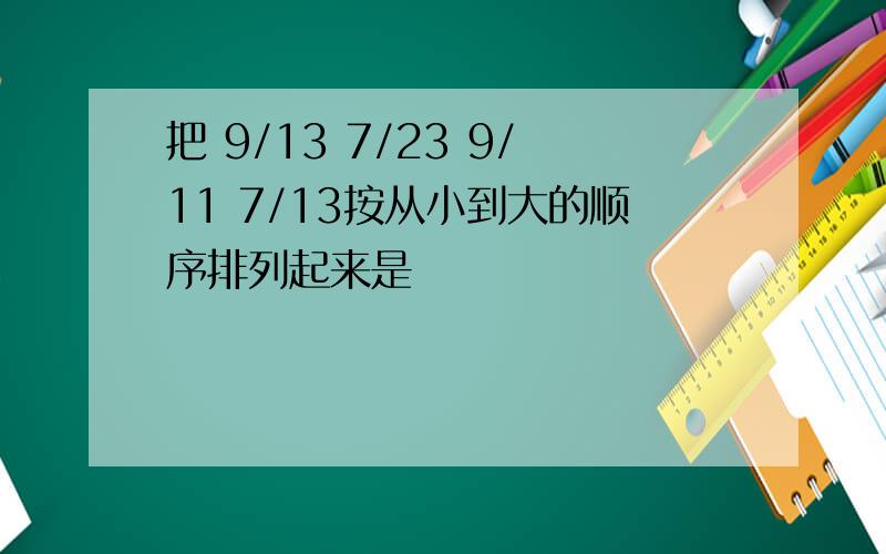 把 9/13 7/23 9/11 7/13按从小到大的顺序排列起来是