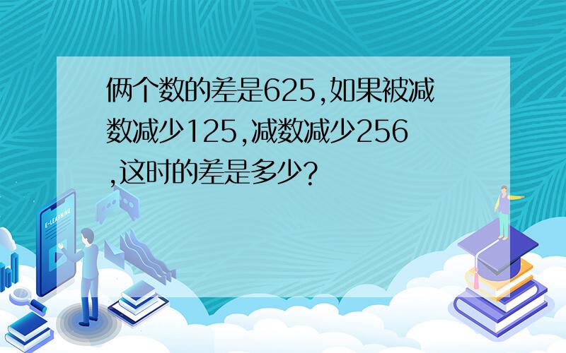 俩个数的差是625,如果被减数减少125,减数减少256,这时的差是多少?