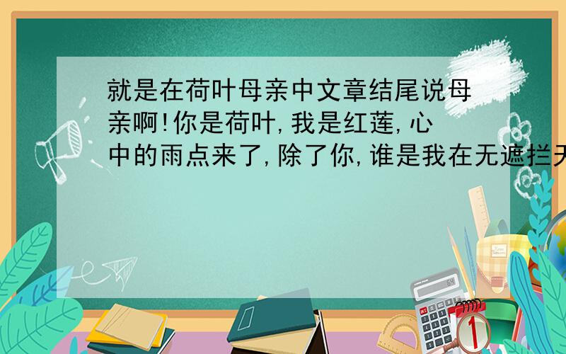 就是在荷叶母亲中文章结尾说母亲啊!你是荷叶,我是红莲,心中的雨点来了,除了你,谁是我在无遮拦天空下的荫蔽?对这句话你怎么