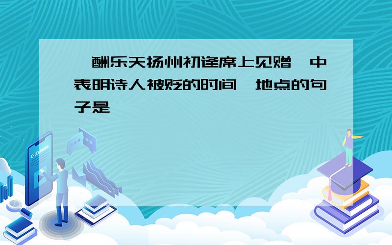 【酬乐天扬州初逢席上见赠】中表明诗人被贬的时间,地点的句子是