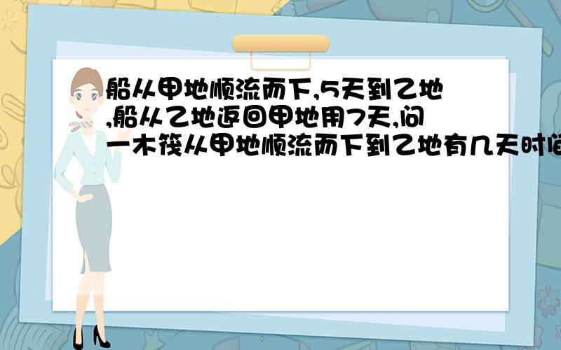 船从甲地顺流而下,5天到乙地,船从乙地返回甲地用7天,问一木筏从甲地顺流而下到乙地有几天时间?