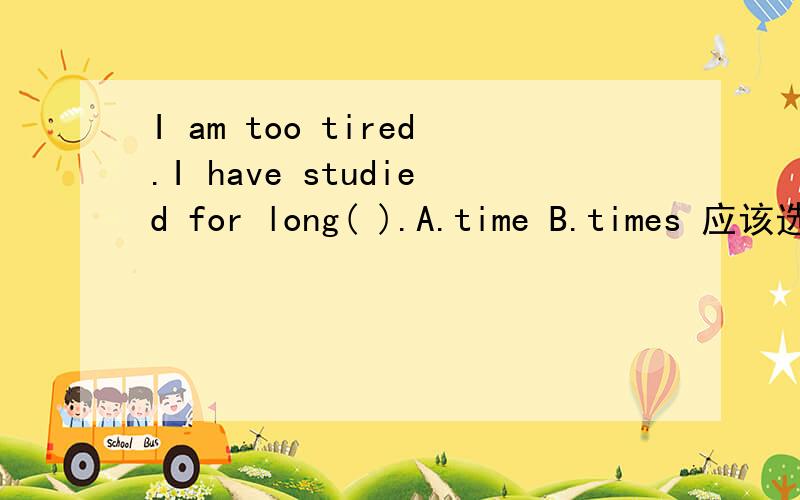 I am too tired.I have studied for long( ).A.time B.times 应该选