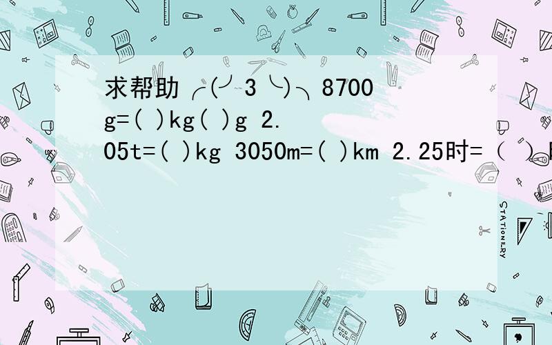 求帮助╭(╯3╰)╮8700g=( )kg( )g 2.05t=( )kg 3050m=( )km 2.25时=（ ）时