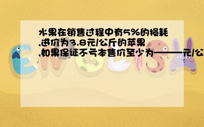 水果在销售过程中有5％的损耗,进价为3.8元/公斤的苹果,如果保证不亏本售价至少为———元/公斤?