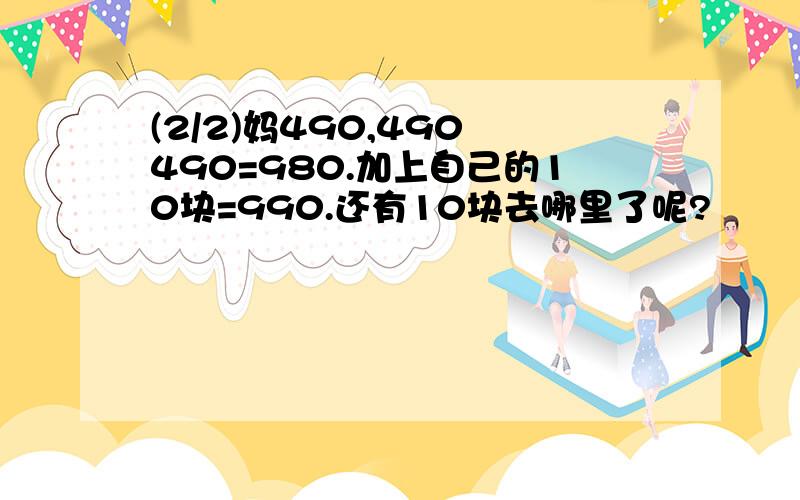 (2/2)妈490,490 490=980.加上自己的10块=990.还有10块去哪里了呢?