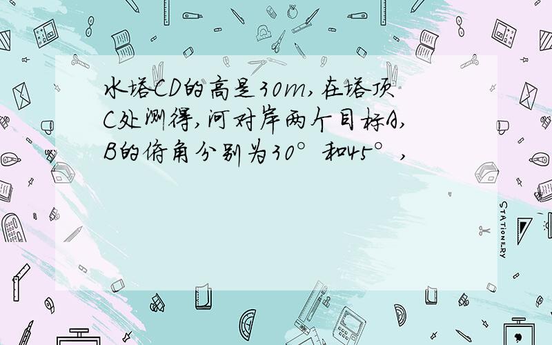 水塔CD的高是30m,在塔顶C处测得,河对岸两个目标A,B的俯角分别为30°和45°,