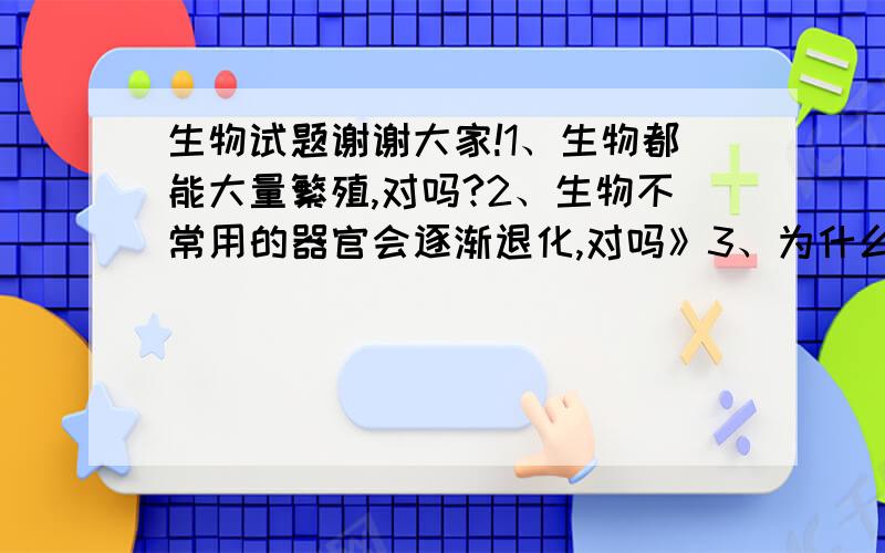 生物试题谢谢大家!1、生物都能大量繁殖,对吗?2、生物不常用的器官会逐渐退化,对吗》3、为什么墨西哥湾石油泄漏会造成动物