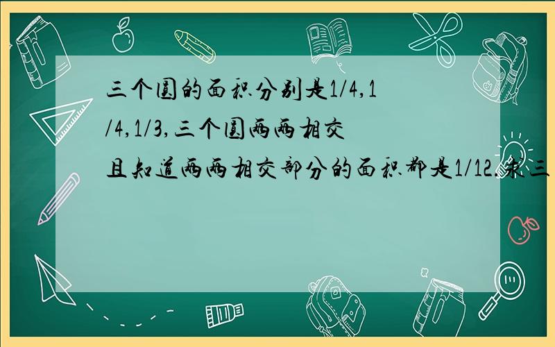 三个圆的面积分别是1/4,1/4,1/3,三个圆两两相交且知道两两相交部分的面积都是1/12.求三圆重合面积!