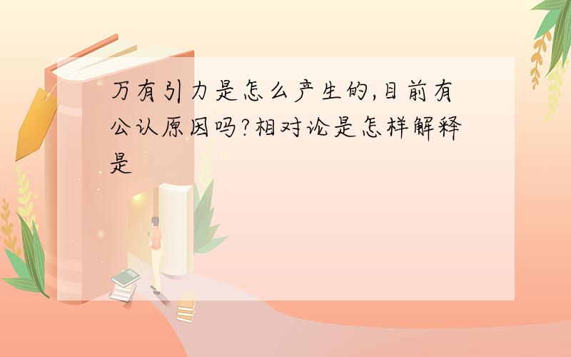 万有引力是怎么产生的,目前有公认原因吗?相对论是怎样解释是