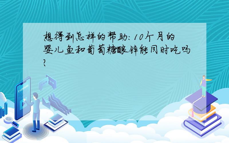 想得到怎样的帮助：10个月的婴儿鱼和葡萄糖酸锌能同时吃吗?