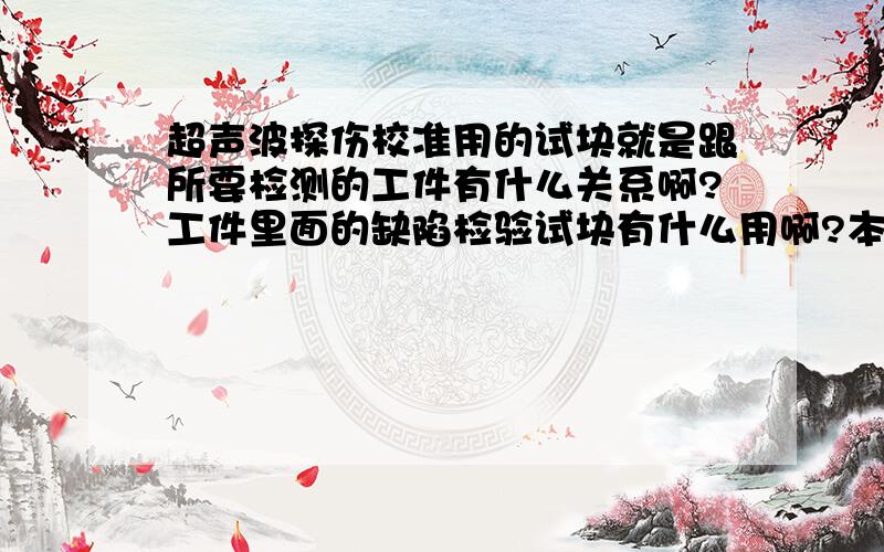 超声波探伤校准用的试块就是跟所要检测的工件有什么关系啊?工件里面的缺陷检验试块有什么用啊?本人新手